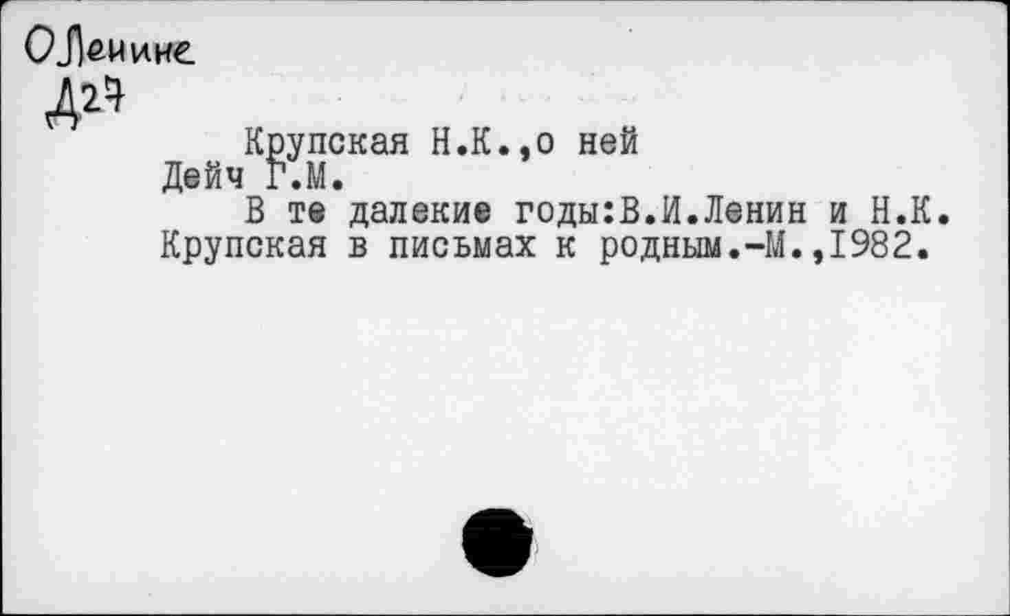 ﻿Крупская Н.К.,0 ней Дейч Г.М.
В те далекие годы:В.И.Ленин и Н.К. Крупская в письмах к родным.-М.,1982.